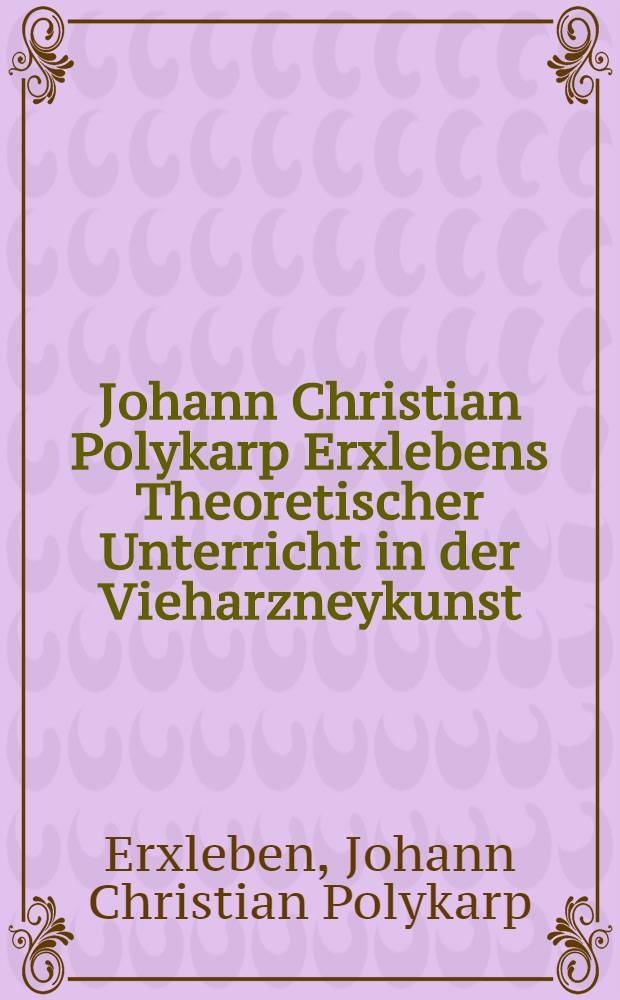 Johann Christian Polykarp Erxlebens Theoretischer Unterricht in der Vieharzneykunst