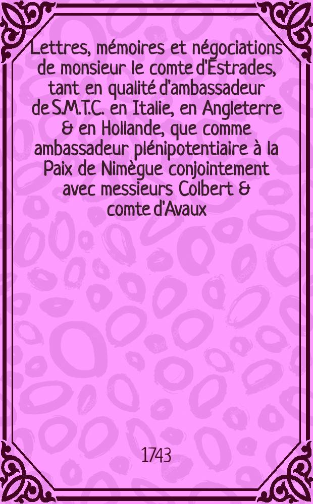 Lettres, mémoires et négociations de monsieur le comte d'Estrades, tant en qualité d'ambassadeur de S.M.T.C. en Italie, en Angleterre & en Hollande, que comme ambassadeur plénipotentiaire à la Paix de Nimègue conjointement avec messieurs Colbert & comte d'Avaux ... T. 1