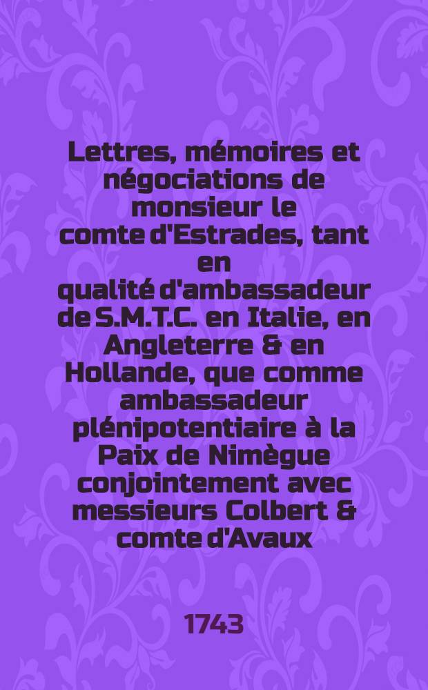 Lettres, mémoires et négociations de monsieur le comte d'Estrades, tant en qualité d'ambassadeur de S.M.T.C. en Italie, en Angleterre & en Hollande, que comme ambassadeur plénipotentiaire à la Paix de Nimègue conjointement avec messieurs Colbert & comte d'Avaux ... T. 3