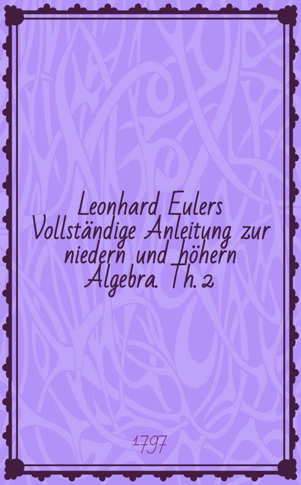 Leonhard Eulers Vollständige Anleitung zur niedern und höhern Algebra. Th. 2