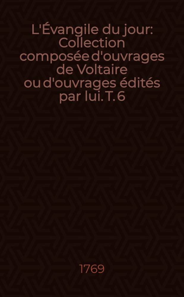 L'&Eacute;vangile du jour : [Collection compos&eacute;e d'ouvrages de Voltaire ou d'ouvrages &eacute;dit&eacute;s par lui. T. 6 : Les lettres d'Amabed &c., traduites par l'abb&eacute; Tamponet / [Par Voltaire]. Histoire de la f&eacute;licit&eacute; par Monsieur l'abb&eacute; de Voisenon. Suppl&eacute;ment aux Causes c&eacute;l&egrave;bres / [Par Voltaire]. Adam & &Egrave;ve : Poёme, 1769. Les trois &eacute;p&icirc;tres / [Par Voltaire]