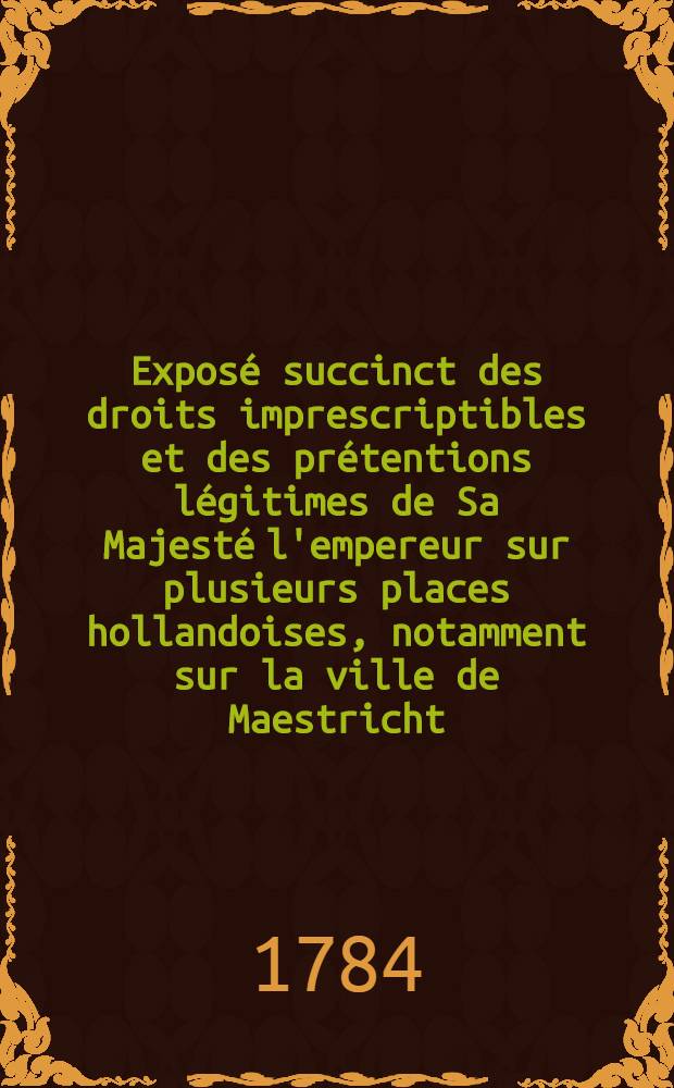 Expos&eacute; succinct des droits imprescriptibles et des pr&eacute;tentions l&eacute;gitimes de Sa Majest&eacute; l'empereur sur plusieurs places hollandoises, notamment sur la ville de Maestricht, le comt&eacute; de Vroenhoven, le pays d'Outre-Meuse, le villages de R&eacute;demption &c.&c.&c. aussi sur plusieurs territoires, plages et p&eacute;ages de l'&Eacute;tat de Li&egrave;ge, appartenans l&eacute;gitimement et imprescriptiblement &agrave; l'auguste maison d'Autriche