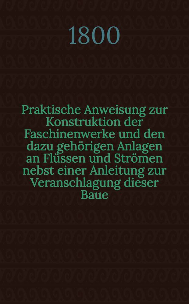 Praktische Anweisung zur Konstruktion der Faschinenwerke und den dazu geh&ouml;rigen Anlagen an Fl&uuml;ssen und Str&ouml;men nebst einer Anleitung zur Veranschlagung dieser Baue