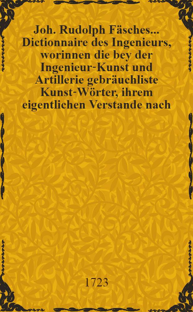 Joh. Rudolph Fäsches ... Dictionnaire des Ingenieurs, worinnen die bey der Ingenieur-Kunst und Artillerie gebräuchliste Kunst-Wörter, ihrem eigentlichen Verstande nach, in alphabetischer Ordnung deutlich und mit hierzu nöthigen Kupfern erkläret werden : Zum Gebrauch nicht allein derer dieser Kunst Zugethanen und Liebhabere, sondern auch dererjenigen, so die Zeitungen mit Nutzen lesen wollen