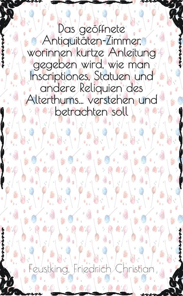 Das ge&ouml;ffnete Antiquit&auml;ten-Zimmer, worinnen kurtze Anleitung gegeben wird, wie man Inscriptiones, Statuen und andere Reliquien des Alterthums ... verstehen und betrachten soll