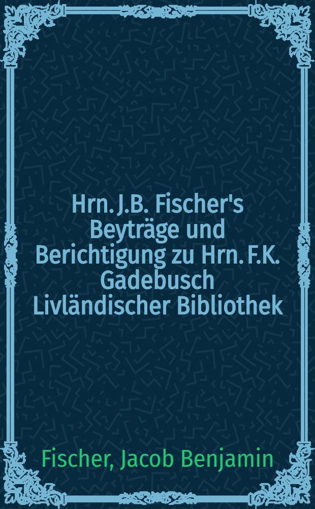 Hrn. J.B. Fischer's Beyträge und Berichtigung zu Hrn. F.K. Gadebusch Livländischer Bibliothek : Nebst andern kürzern Aufsätzen & c