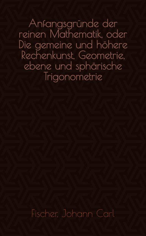 Anfangsgründe der reinen Mathematik, oder Die gemeine und höhere Rechenkunst, Geometrie, ebene und sphärische Trigonometrie