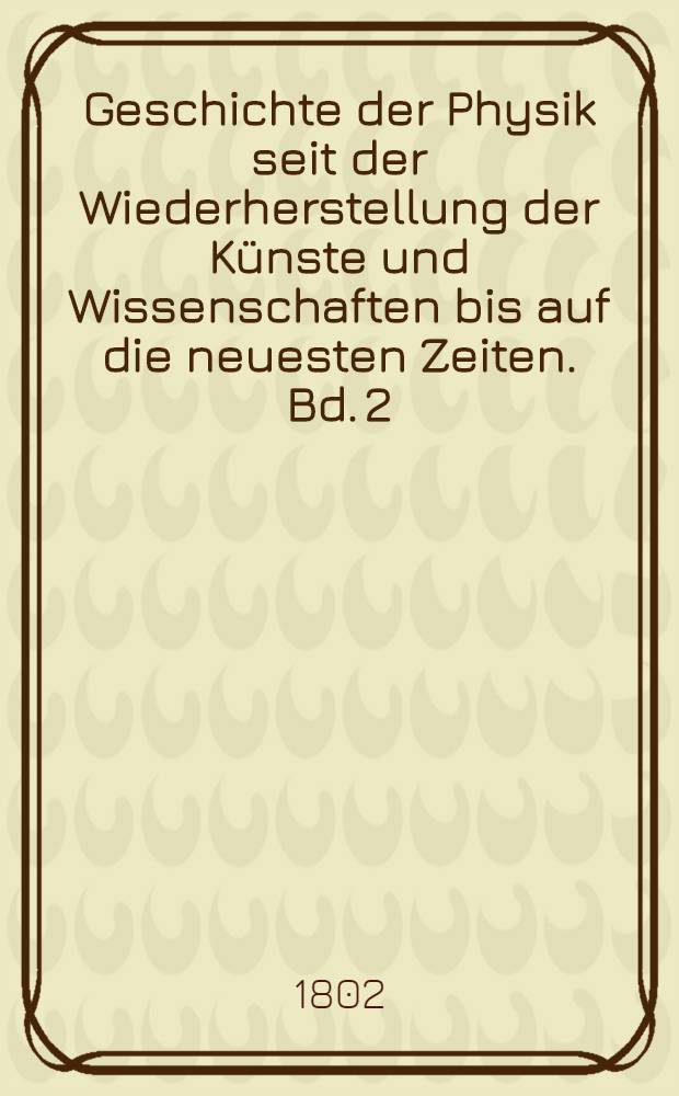 Geschichte der Physik seit der Wiederherstellung der Künste und Wissenschaften bis auf die neuesten Zeiten. Bd. 2