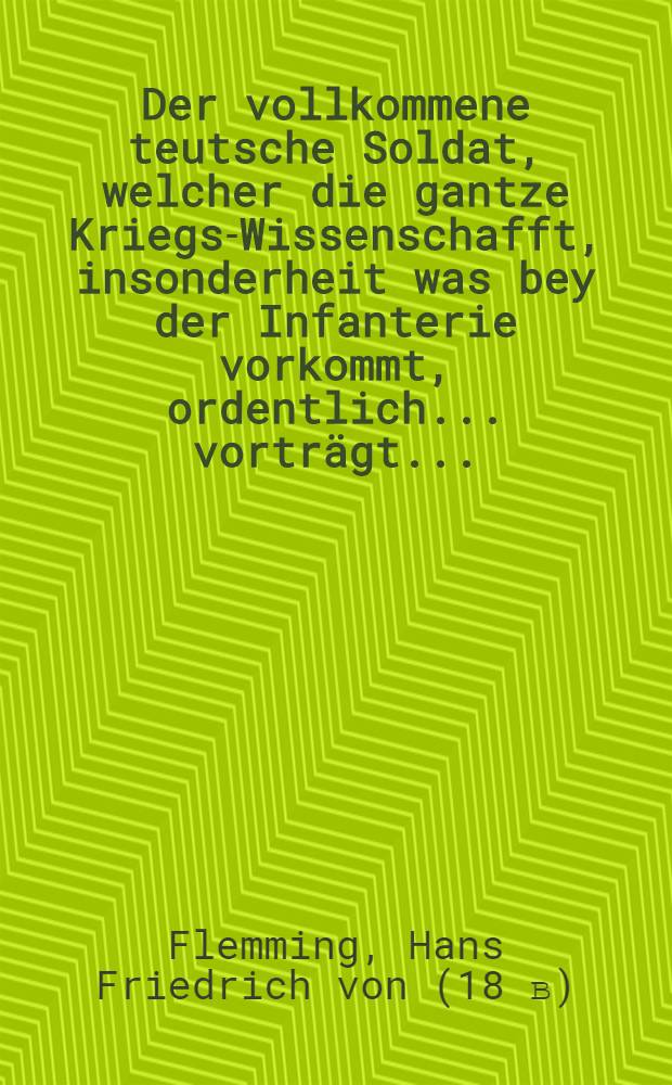 Der vollkommene teutsche Soldat, welcher die gantze Kriegs-Wissenschafft, insonderheit was bey der Infanterie vorkommt, ordentlich ... vorträgt ... : Nebst einem Anhange von gelehrten Soldaten, Adel und Ritter-Stande, von Duellen, Turnier- und Ritter-Spielen ..