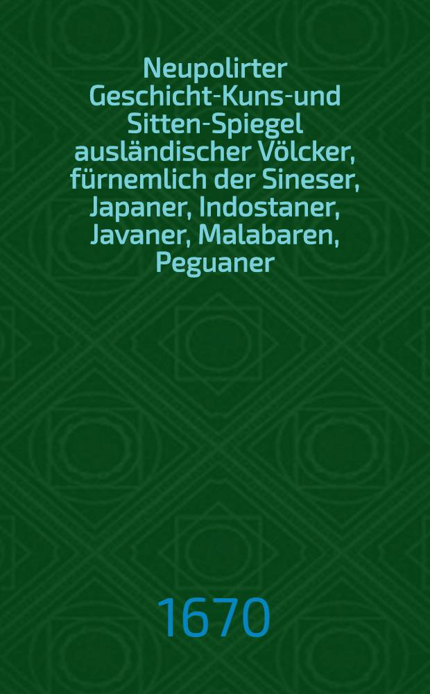 Neupolirter Geschicht-Kunst- und Sitten-Spiegel ausl&auml;ndischer V&ouml;lcker, f&uuml;rnemlich der Sineser, Japaner, Indostaner, Javaner, Malabaren, Peguaner, Siammer, Peruaner, Mexicaner, Brasilianer, Abyssiner, Guineer, Congianer, asiatischer Tartern, Perser, Armenier, T&uuml;rcken, Russen und theils anderer Nationen mehr, welcher, in sechs B&uuml;chern, sechserley Gestalten weiset ...