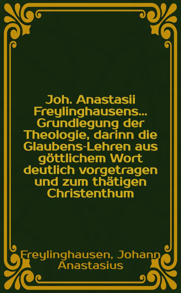 Joh. Anastasii Freylinghausens ... Grundlegung der Theologie, darinn die Glaubens-Lehren aus g&ouml;ttlichem Wort deutlich vorgetragen und zum th&auml;tigen Christenthum, wie auch Evangelischen Trost angewendet werden : Zum Gebrauch des Paedagogii Regii daselbst