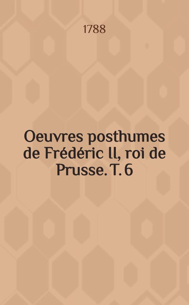 Oeuvres posthumes de Fr&eacute;d&eacute;ric II, roi de Prusse. T. 6 : [Considerations sur l'&eacute;tat pr&eacute;sent du corps politiques de l'Europe ; Essai sur les formes de gouvernement & sur les devoirs des souverains ; Dialogue des morts ... ; Examen critique du Syst&egrave;me de la nature ; Avant-propos sur la Henriade de Mr de Voltaire ; Dissertation sur l'innocence des erreurs de l'esprit ; Poёsies]