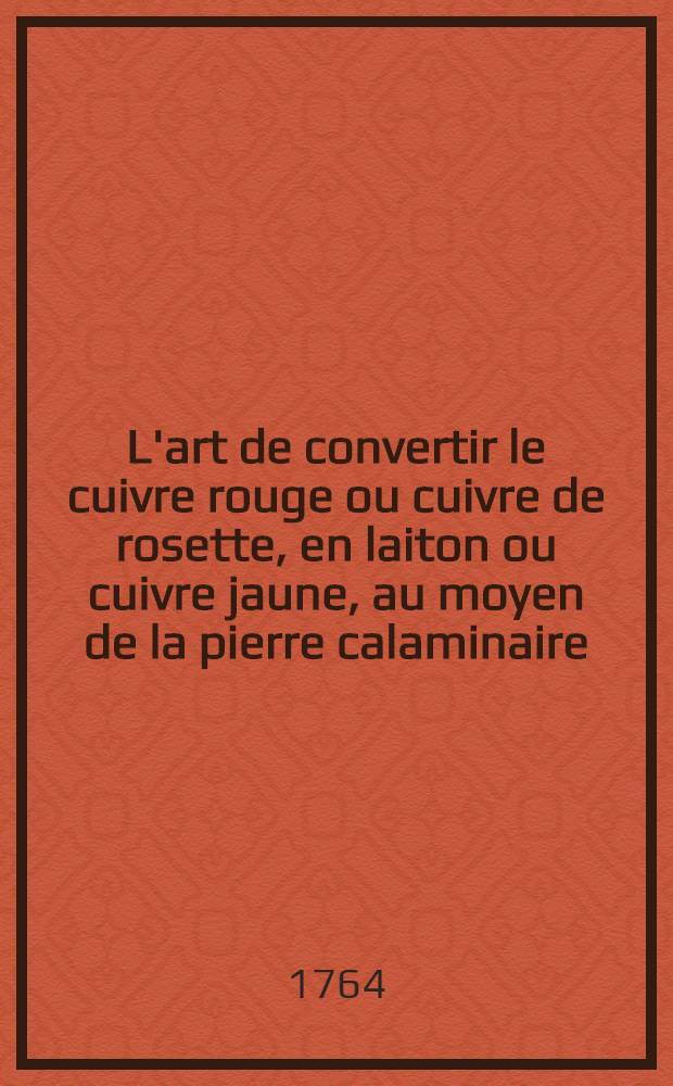 L'art de convertir le cuivre rouge ou cuivre de rosette, en laiton ou cuivre jaune, au moyen de la pierre calaminaire; de la fondre en tables; de le battre sous le martinet & de le tirer à la filière