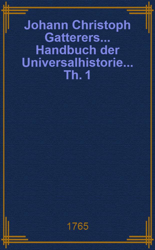 Johann Christoph Gatterers ... Handbuch der Universalhistorie ... Th. 1 : ... Nach ihrem gesamten Umfange von Erschaffung der Welt bis zum Ursprunge der meisten heutigen Reiche und Staaten