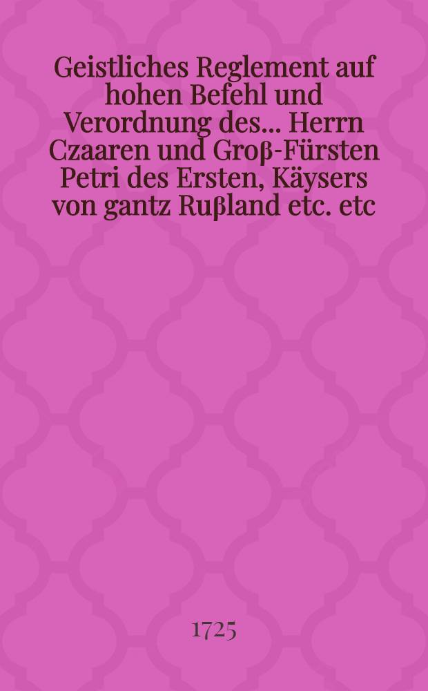 Geistliches Reglement auf hohen Befehl und Verordnung des ... Herrn Czaaren und Groβ-Fürsten Petri des Ersten, Käysers von gantz Ruβland etc. etc. und mit Bewilligung des gantzen Heil. Dirigirenden Synodi der Orthodoxen Ruβischen Kirche, welcher durch Sr. Czaar. Majestät Bemühung mit Einstimmung und Beyrath des Geistlichen Standes von gantz Reuβland wie auch des Regierenden Senats den 14. Febr. 1721. in der Residentz S. Petersburg verrichtet worden