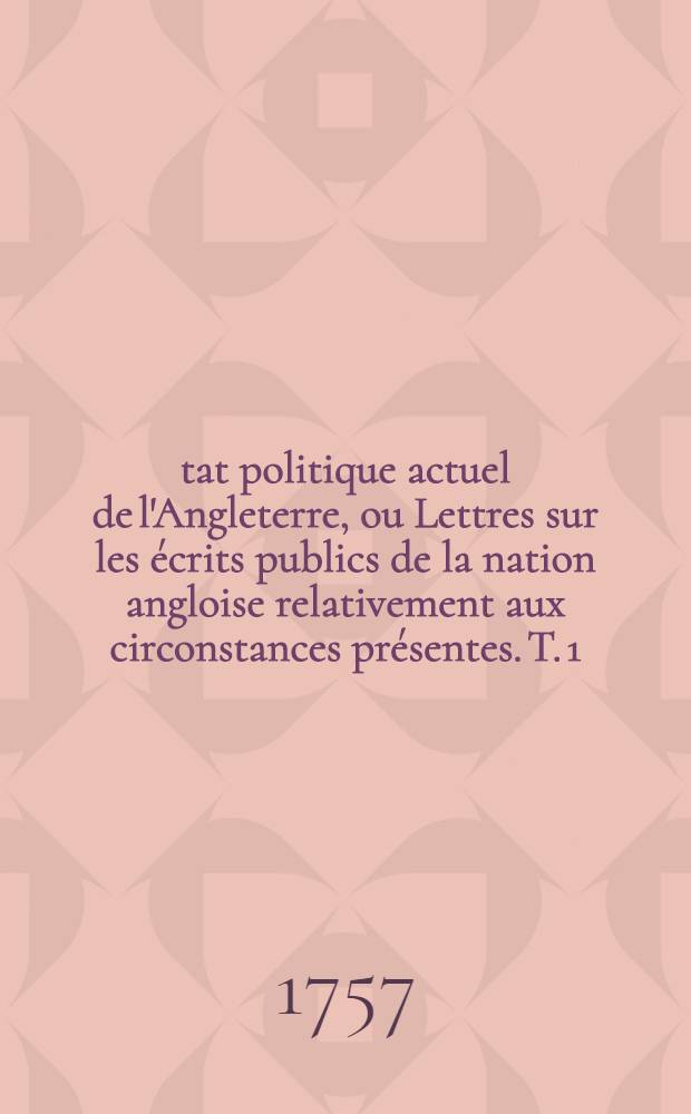 &Eacute;tat politique actuel de l'Angleterre, ou Lettres sur les &eacute;crits publics de la nation angloise relativement aux circonstances pr&eacute;sentes. [T. 1]