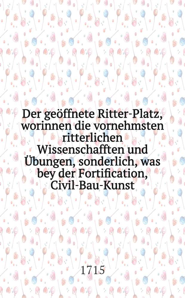 Der ge&ouml;ffnete Ritter-Platz, worinnen die vornehmsten ritterlichen Wissenschafften und &Uuml;bungen, sonderlich, was bey der Fortification, Civil-Bau-Kunst, Schiff-Fahrt, Fechten, Reiten, Jagen, antiquen so wol als modernen -M&uuml;ntzen und Medaillen ... zu beobachten, in Er&ouml;rterung der nothwendigsten und gew&ouml;hnlichsten Kunst-W&ouml;rter, wie auch einer kurtz-gefasten Beschreibung und zierlichen Kupffer-Figuren ... an das Licht gestellet werden