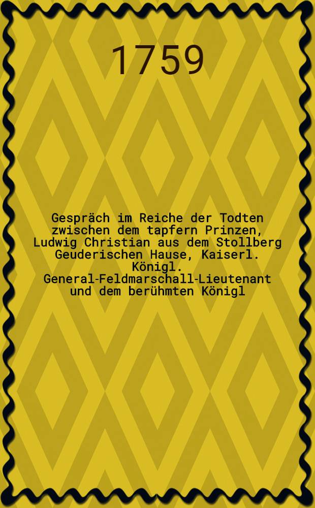 Gespräch im Reiche der Todten zwischen dem tapfern Prinzen, Ludwig Christian aus dem Stollberg Geuderischen Hause, Kaiserl. Königl. General-Feldmarschall-Lieutenant und dem berühmten Königl. Preuβischen General-Lieutenant Hannβ Carl v. Winterfeld, in welchem die Historie des fortwährenden Kriegs, seit Anfang des 1758 sten Jahrs deutlich und unpartheyisch erzehlet wird : Mit politischen Anmerkungen. Stück 18 : In welchem die Historie des jetzigen Kriegs biβ in den Monath November 1758. deutlich, ordentlich und unpartheyisch beschrieben, und von der Aufhebung der von den Kais. Königl. Völkern geführten Belagerung der Festung Neisse, vollständige Nachricht ertheilet wird