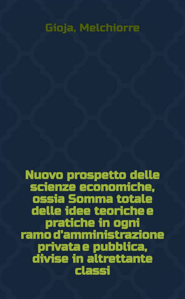 Nuovo prospetto delle scienze economiche, ossia Somma totale delle idee teoriche e pratiche in ogni ramo d'amministrazione privata e pubblica, divise in altrettante classi, unite in sistema ragionato e generale da Melchiorre Gioja ... : Serie prima : Teorie