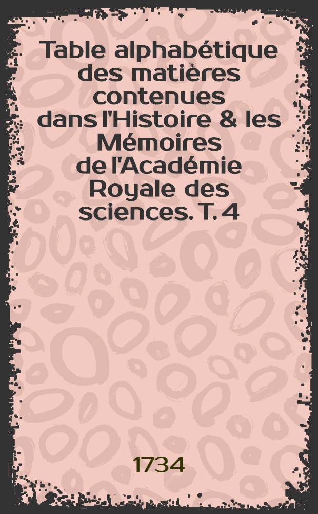 Table alphab&eacute;tique des mati&egrave;res contenues dans l'Histoire & les M&eacute;moires de l'Acad&eacute;mie Royale des sciences. T. 4 : Depuis l'ann&eacute;e 1699-1734