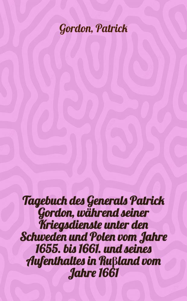 Tagebuch des Generals Patrick Gordon, w&auml;hrend seiner Kriegsdienste unter den Schweden und Polen vom Jahre 1655. bis 1661. und seines Aufenthaltes in Ru&beta;land vom Jahre 1661. bis 1699.
