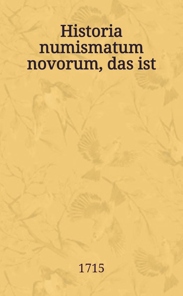 Historia numismatum novorum, das ist: Die neu-eröffnete Historie der Modern-Medaillen, samt einer Liste der bewehrtesten Scribenten, wie auch der vornehmsten Cabinetten und Kunst-Kammern
