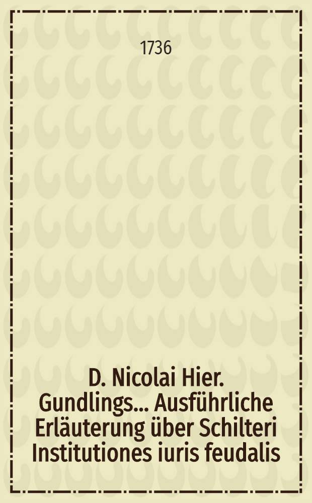 D. Nicolai Hier. Gundlings ... Ausf&uuml;hrliche Erl&auml;uterung &uuml;ber Schilteri Institutiones iuris feudalis