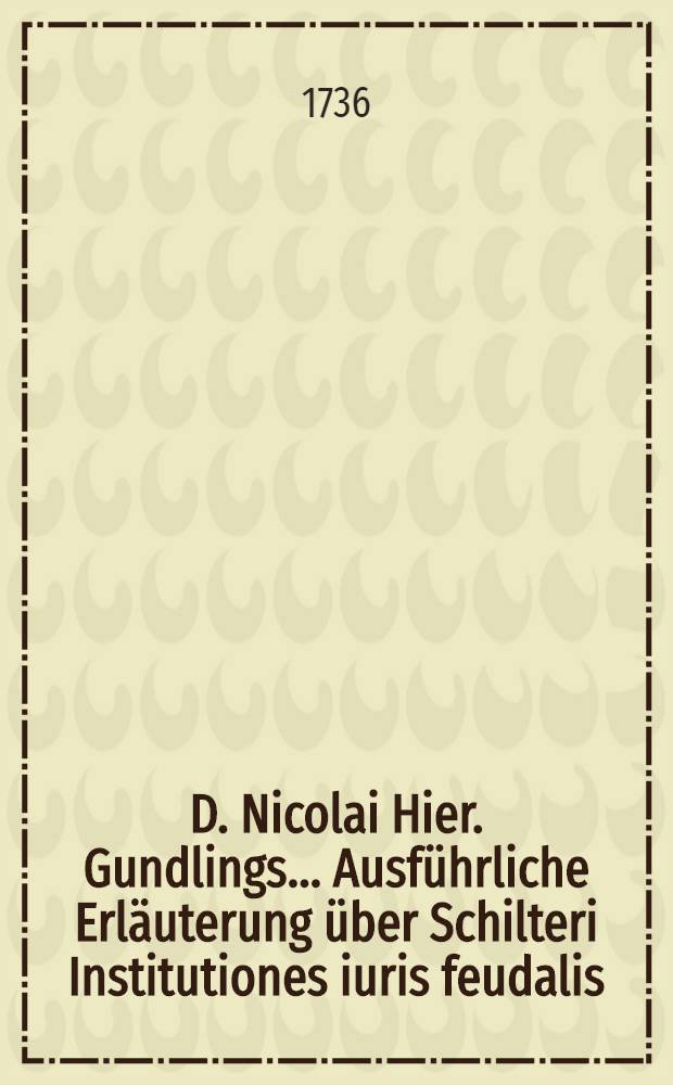 D. Nicolai Hier. Gundlings ... Ausführliche Erläuterung über Schilteri Institutiones iuris feudalis