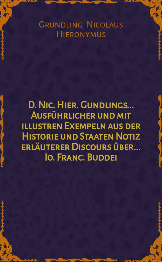 D. Nic. Hier. Gundlings ... Ausführlicher und mit illustren Exempeln aus der Historie und Staaten Notiz erläuterer Discours über ... Io. Franc. Buddei ... Philosophiae practicae Part III. Die Politic, ehemals aus ... Gundlings eigenem Munde von fleiβigen Zuhörern in die Feder gefasset ... : Samt doppelten Register der angeführten Autorum und abgehandelten Materien