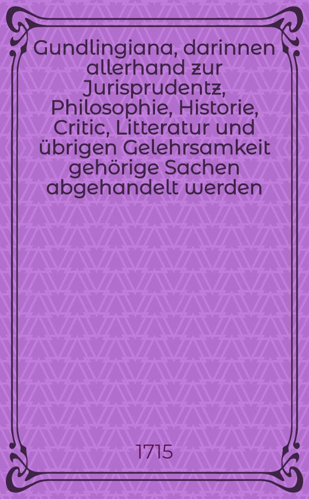Gundlingiana, darinnen allerhand zur Jurisprudentz, Philosophie, Historie, Critic, Litteratur und &uuml;brigen Gelehrsamkeit geh&ouml;rige Sachen abgehandelt werden