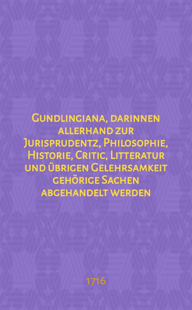 Gundlingiana, darinnen allerhand zur Jurisprudentz, Philosophie, Historie, Critic, Litteratur und &uuml;brigen Gelehrsamkeit geh&ouml;rige Sachen abgehandelt werden. St&uuml;ck 6