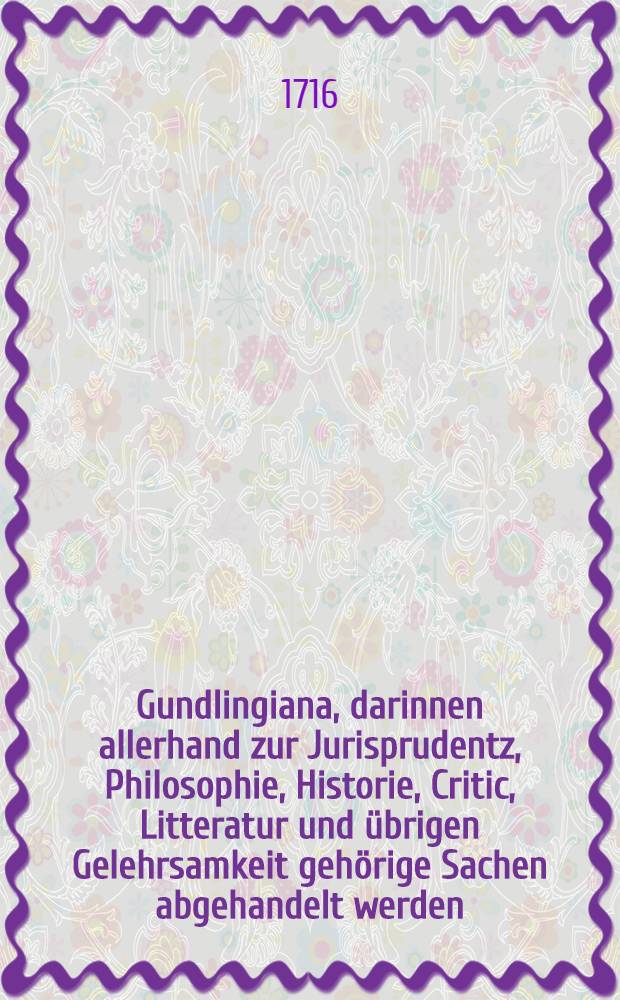Gundlingiana, darinnen allerhand zur Jurisprudentz, Philosophie, Historie, Critic, Litteratur und &uuml;brigen Gelehrsamkeit geh&ouml;rige Sachen abgehandelt werden. St&uuml;ck 7
