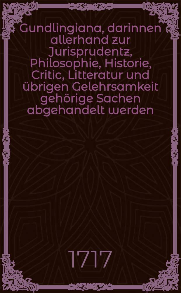 Gundlingiana, darinnen allerhand zur Jurisprudentz, Philosophie, Historie, Critic, Litteratur und übrigen Gelehrsamkeit gehörige Sachen abgehandelt werden. Stück 13