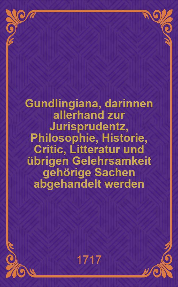 Gundlingiana, darinnen allerhand zur Jurisprudentz, Philosophie, Historie, Critic, Litteratur und übrigen Gelehrsamkeit gehörige Sachen abgehandelt werden. Stück 14