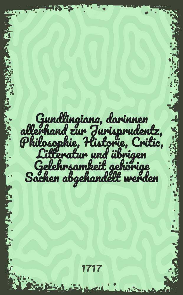 Gundlingiana, darinnen allerhand zur Jurisprudentz, Philosophie, Historie, Critic, Litteratur und übrigen Gelehrsamkeit gehörige Sachen abgehandelt werden. Stück 17