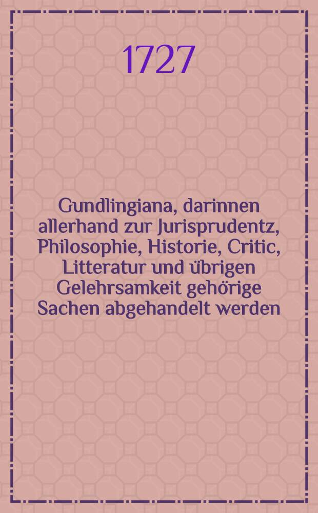 Gundlingiana, darinnen allerhand zur Jurisprudentz, Philosophie, Historie, Critic, Litteratur und &uuml;brigen Gelehrsamkeit geh&ouml;rige Sachen abgehandelt werden. St&uuml;ck 40