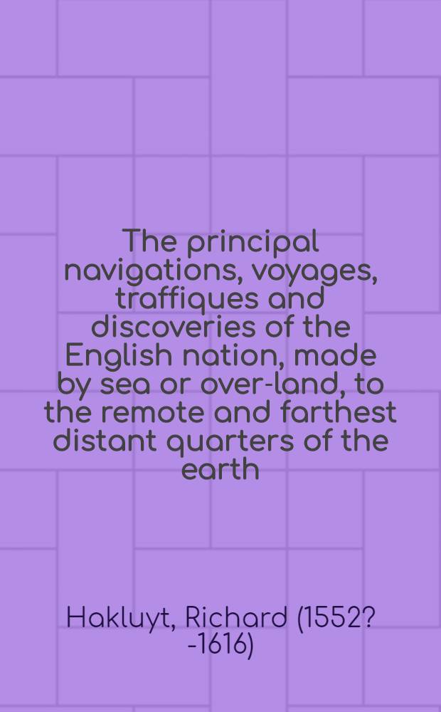 The principal navigations, voyages, traffiques and discoveries of the English nation, made by sea or over-land, to the remote and farthest distant quarters of the earth, at any time within the compasse of these 1600. yeres : Davided into three severall volumes, according to the positions of the regions, whereunto they were directed ..