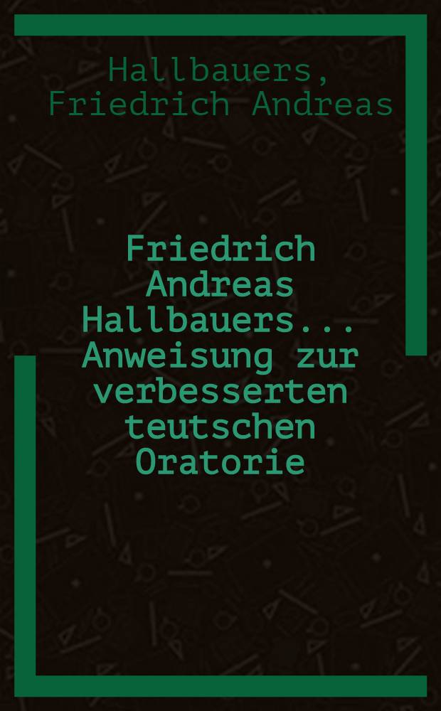 Friedrich Andreas Hallbauers ... Anweisung zur verbesserten teutschen Oratorie : Nebst einer Vorrede von den Mängeln der Schul-Oratorie