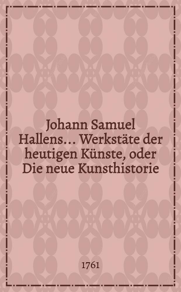 Johann Samuel Hallens ... Werkstäte der heutigen Künste, oder Die neue Kunsthistorie : Mit Kupfern und Vignetten