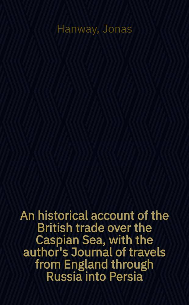 An historical account of the British trade over the Caspian Sea, with the author's Journal of travels from England through Russia into Persia; and back through Russia, Germany and Holland: To which are added: The revolutions of Persia during the present century, with the particular history of ... Nadir Kouli ... : In two volumes