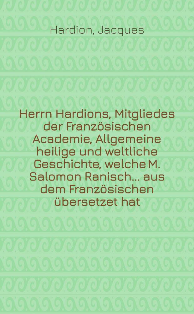Herrn Hardions, Mitgliedes der Französischen Academie, Allgemeine heilige und weltliche Geschichte, welche M. Salomon Ranisch ... aus dem Französischen übersetzet hat