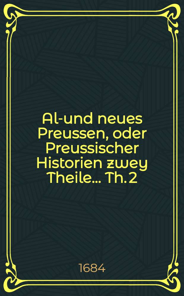 Alt- und neues Preussen, oder Preussischer Historien zwey Theile ... Th. 2 : Das neue Preussen, oder Preussischer Historien ander Theil, darinnen von dem Zustand der Lande Preussen, von dem dreyzehenden Seculo nach Christi Geburt an, da der Teutsche Ritter-Orden hinein gekommen, biβ auff unsere Zeiten gehandelt wird