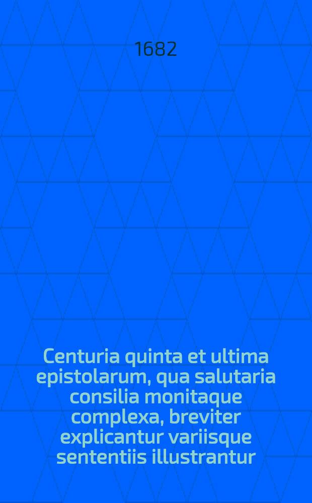 Centuria quinta et ultima epistolarum, qua salutaria consilia monitaque complexa, breviter explicantur variisque sententiis illustrantur