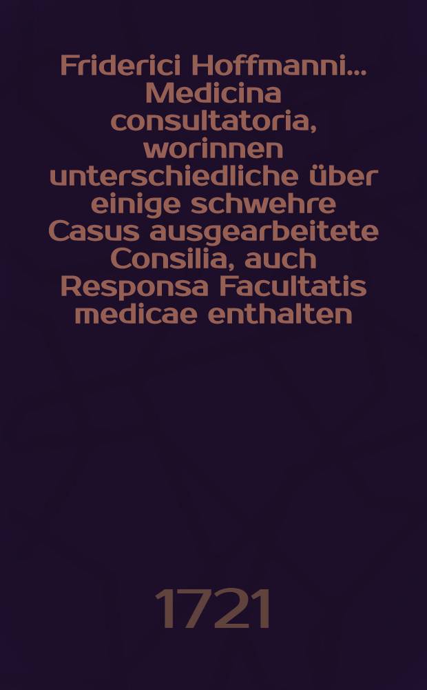 Friderici Hoffmanni ... Medicina consultatoria, worinnen unterschiedliche &uuml;ber einige schwehre Casus ausgearbeitete Consilia, auch Responsa Facultatis medicae enthalten, und in f&uuml;nf Decurien eingetheilet, dem Publico zum besten herausgegeben. Th. 1