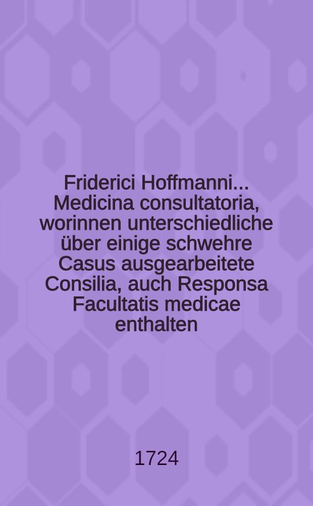 Friderici Hoffmanni ... Medicina consultatoria, worinnen unterschiedliche über einige schwehre Casus ausgearbeitete Consilia, auch Responsa Facultatis medicae enthalten, und in fünf Decurien eingetheilet, dem Publico zum besten herausgegeben. Th. 4 : Nebst einen Indice generali Casuum und vollständigen Register der merckwürdigsten in allen vier Theilen befindlichen Sachen