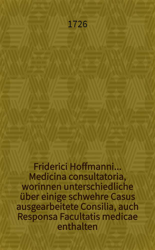 Friderici Hoffmanni ... Medicina consultatoria, worinnen unterschiedliche über einige schwehre Casus ausgearbeitete Consilia, auch Responsa Facultatis medicae enthalten, und in fünf Decurien eingetheilet, dem Publico zum besten herausgegeben. Th. 5
