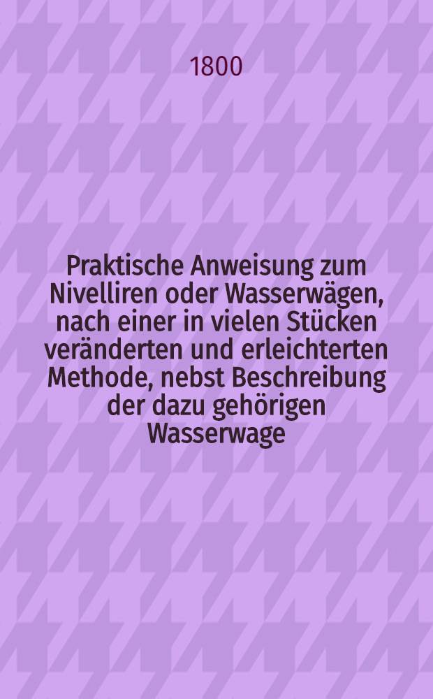 Praktische Anweisung zum Nivelliren oder Wasserwägen, nach einer in vielen Stücken veränderten und erleichterten Methode, nebst Beschreibung der dazu gehörigen Wasserwage