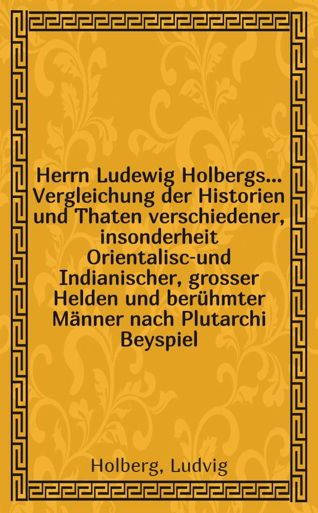 Herrn Ludewig Holbergs ... Vergleichung der Historien und Thaten verschiedener, insonderheit Orientalisch- und Indianischer, grosser Helden und berühmter Männer nach Plutarchi Beyspiel