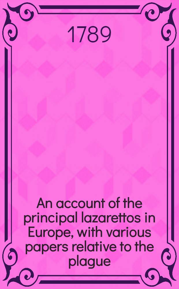 An account of the principal lazarettos in Europe, with various papers relative to the plague : Together with further observations on some foreign prisons and hospitals and additional remarks on the present state of those in Great Britain and Ireland