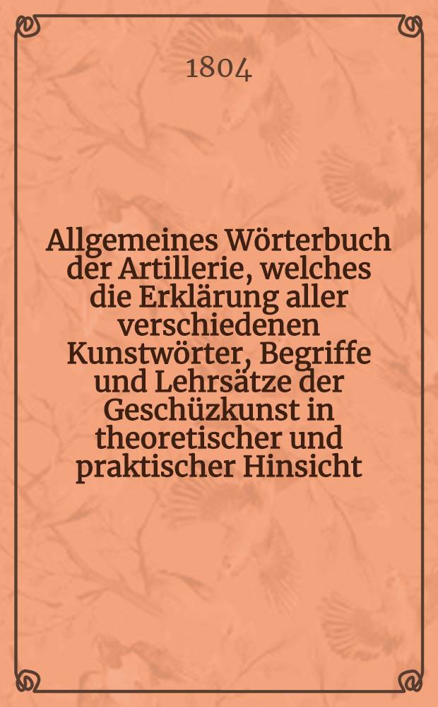 Allgemeines Wörterbuch der Artillerie, welches die Erklärung aller verschiedenen Kunstwörter, Begriffe und Lehrsätze der Geschüzkunst in theoretischer und praktischer Hinsicht, nebst der Geschichte der wichtigsten Erfindungen in derselben, enthält. Th. 1, [Abschn. 1] : A-E